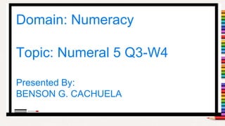 1
Domain: Numeracy
Topic: Numeral 5 Q3-W4
Presented By:
BENSON G. CACHUELA
 