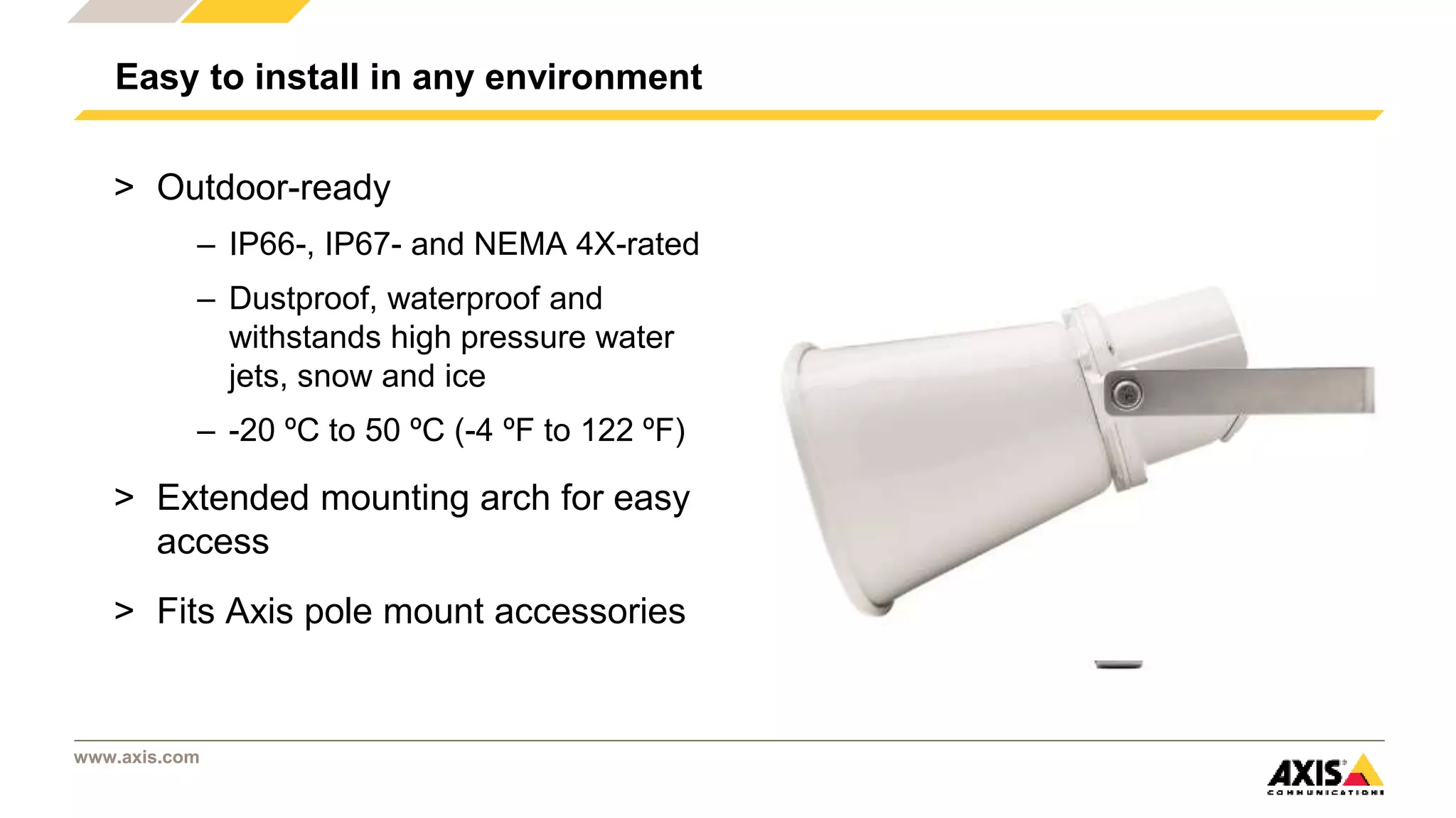 www.axis.com
Easy to install in any environment
> Outdoor-ready
– IP66-, IP67- and NEMA 4X-rated
– Dustproof, waterproof and
withstands high pressure water
jets, snow and ice
– -20 ºC to 50 ºC (-4 ºF to 122 ºF)
> Extended mounting arch for easy
access
> Fits Axis pole mount accessories
 