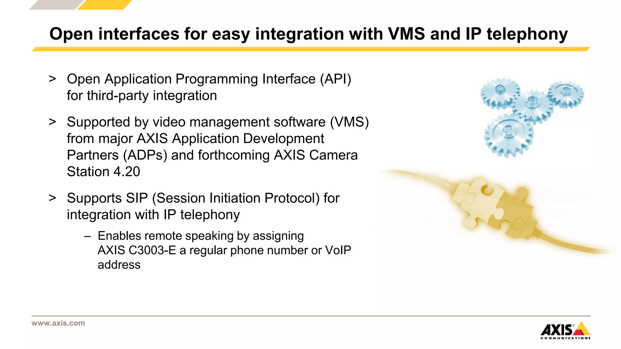 www.axis.com
> Open Application Programming Interface (API)
for third-party integration
> Supported by video management software (VMS)
from major AXIS Application Development
Partners (ADPs) and forthcoming AXIS Camera
Station 4.20
> Supports SIP (Session Initiation Protocol) for
integration with IP telephony
– Enables remote speaking by assigning
AXIS C3003-E a regular phone number or VoIP
address
Open interfaces for easy integration with VMS and IP telephony
 