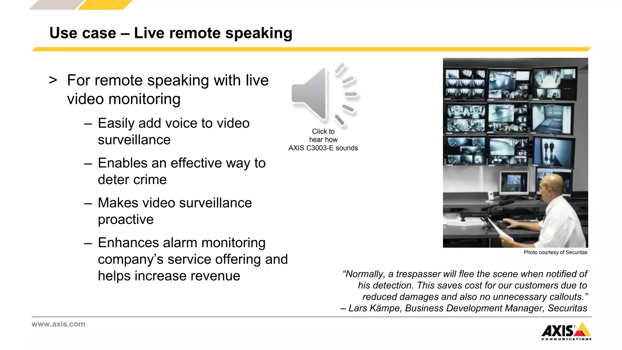 www.axis.com
Use case – Live remote speaking
> For remote speaking with live
video monitoring
– Easily add voice to video
surveillance
– Enables an effective way to
deter crime
– Makes video surveillance
proactive
– Enhances alarm monitoring
company’s service offering and
helps increase revenue “Normally, a trespasser will flee the scene when notified of
his detection. This saves cost for our customers due to
reduced damages and also no unnecessary callouts.”
– Lars Kämpe, Business Development Manager, Securitas
Click to
hear how
AXIS C3003-E sounds
Photo courtesy of Securitas
 