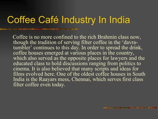 Coffee Café Industry In India Coffee is no more confined to the rich Brahmin class now, though the tradition of serving filter coffee in the ‘davra- tumbler’ continues to this day. In order to spread the drink, coffee houses emerged at various places in the country, which also served as the opposite places for lawyers and the educated class to hold discussions ranging from politics to cinema. It is also believed that many scripts and ideas for films evolved here. One of the oldest coffee houses in South India is the Raayars mess, Chennai, which serves first class filter coffee even today.  