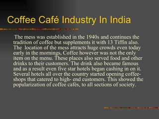 Coffee Café Industry In India The mess was established in the 1940s and continues the tradition of coffee but supplements it with 13 Tiffin also. The  location of the mess attracts huge crowds even today early in the mornings, Coffee however was not the only item on the menu. These places also served food and other drinks to their customers. The drink also became famous and as a result even five star hotels began cashing in on it. Several hotels all over the country started opening coffee- shops that catered to high- end customers. This showed the popularization of coffee cafés, to all sections of society.  