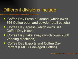 Different divisions include Coffee Day Fresh n Ground (which owns 354 Coffee bean and powder retail outlets) Coffee Day Xpress (which owns 341 Coffee Day Kiosk) Coffee Day Take away (which owns 7000 Vending Machines) Coffee Day Exports and Coffee Day Perfect (FMCG Packaged Coffee) .  