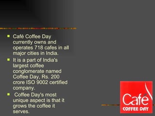 Café Coffee Day currently owns and operates 718 cafes in all major cities in India.  It is a part of India's largest coffee conglomerate named Coffee Day, Rs. 200 crore ISO 9002 certified company. Coffee Day's most unique aspect is that it grows the coffee it serves. 