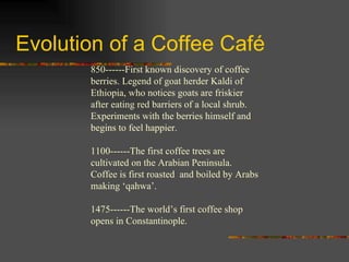 Evolution of a Coffee Café 850------First known discovery of coffee berries. Legend of goat herder Kaldi of Ethiopia, who notices goats are friskier after eating red barriers of a local shrub. Experiments with the berries himself and begins to feel happier. 1100------The first coffee trees are cultivated on the Arabian Peninsula. Coffee is first roasted  and boiled by Arabs making ‘qahwa’. 1475------The world’s first coffee shop opens in Constantinople.  