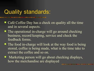 Quality standards: Café Coffee Day has a check on quality all the time and in several aspects.  The operational in-charge will go around checking business, record keeping, service and check the feedback forms.  The food in-charge will look at the way food is being stored, coffee is being made, what is the time take to extract the coffee and so on. Marketing person will go about checking displays, how the merchandise are displayed 