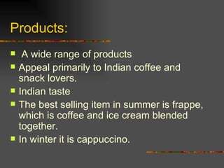 Products: A wide range of products Appeal primarily to Indian coffee and snack lovers. Indian taste The best selling item in summer is frappe, which is coffee and ice cream blended together. In winter it is cappuccino. 