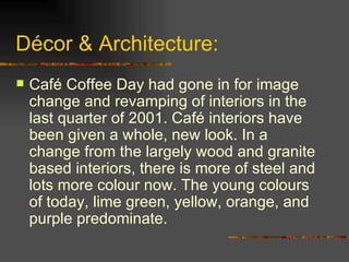 Décor & Architecture: Café Coffee Day had gone in for image change and revamping of interiors in the last quarter of 2001. Café interiors have been given a whole, new look. In a change from the largely wood and granite based interiors, there is more of steel and lots more colour now. The young colours of today, lime green, yellow, orange, and purple predominate. 
