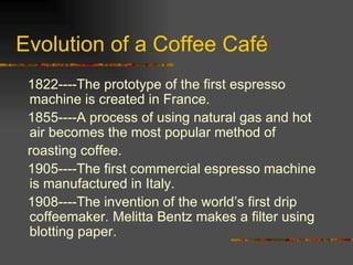 Evolution of a Coffee Café 1822----The prototype of the first espresso machine is created in France. 1855----A process of using natural gas and hot air becomes the most popular method of roasting coffee. 1905----The first commercial espresso machine is manufactured in Italy. 1908----The invention of the world’s first drip coffeemaker. Melitta Bentz makes a filter using blotting paper. 