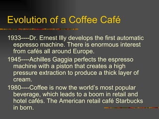 Evolution of a Coffee Café 1933----Dr. Ernest Illy develops the first automatic espresso machine. There is enormous interest from cafés all around Europe. 1945----Achilles Gaggia perfects the espresso machine with a piston that creates a high pressure extraction to produce a thick layer of cream. 1980----Coffee is now the world’s most popular beverage, which leads to a boom in retail and hotel cafés. The American retail café Starbucks in born. 