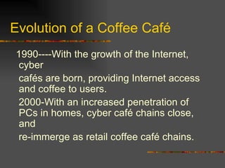 Evolution of a Coffee Café 1990----With the growth of the Internet, cyber cafés are born, providing Internet access and coffee to users. 2000-With an increased penetration of PCs in homes, cyber café chains close, and re-immerge as retail coffee café chains. 