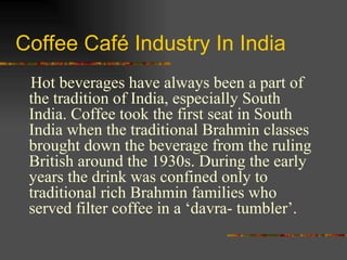 Coffee Café Industry In India Hot beverages have always been a part of the tradition of India, especially South India. Coffee took the first seat in South India when the traditional Brahmin classes brought down the beverage from the ruling British around the 1930s. During the early years the drink was confined only to traditional rich Brahmin families who served filter coffee in a ‘davra- tumbler’.  