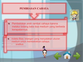 PEMBIASAN CAHAYA 
Pembelokan arah rambat cahaya karena 
melalui bidang bata dua medium yang berbeda 
kerapatannya. 
Indeks Bias: bilangan yang menyatakan ukuran 
medium untuk membelokkan cahaya. 
- snellius 
 
