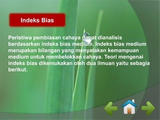 Indeks Bias 
Peristiwa pembiasan cahaya dapat dianalisis 
berdasarkan indeks bias medium. Indeks bias medium 
merupakan bilangan yang menyatakan kemampuan 
medium untuk membelokkan cahaya. Teori mengenai 
indeks bias dikemukakan oleh dua ilmuan yaitu sebagia 
berikut. 
