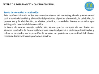Teoría de necesidad – satisfacción.
Esta teoría está basada en los fundamentos mismos del marketing, ciencia y técnica en el
cual a través del análisis y el estudio del producto, el precio, el mercado, la publicidad, la
promoción y la distribución, se diseña, planifica, comercializa bienes o servicios que
satisfagan la necesidad del consumidor.
La teoría de ventas necesita satisfacción, asume que las compras de un cliente son
siempre resultados de desear satisfacer una necesidad parcial o fatalmente insatisfecha, y
coloca al vendedor en la posesión de resolver un problema o necesidad del cliente,
mediante los beneficios de producto o servicio.
 