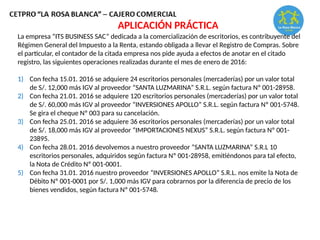 La empresa “ITS BUSINESS SAC” dedicada a la comercialización de escritorios, es contribuyente del
Régimen General del Impuesto a la Renta, estando obligada a llevar el Registro de Compras. Sobre
el particular, el contador de la citada empresa nos pide ayuda a efectos de anotar en el citado
registro, las siguientes operaciones realizadas durante el mes de enero de 2016:
1) Con fecha 15.01. 2016 se adquiere 24 escritorios personales (mercaderías) por un valor total
de S/. 12,000 más IGV al proveedor “SANTA LUZMARINA” S.R.L. según factura Nº 001-28958.
2) Con fecha 21.01. 2016 se adquiere 120 escritorios personales (mercaderías) por un valor total
de S/. 60,000 más IGV al proveedor “INVERSIONES APOLLO” S.R.L. según factura Nº 001-5748.
Se gira el cheque Nº 003 para su cancelación.
3) Con fecha 25.01. 2016 se adquiere 36 escritorios personales (mercaderías) por un valor total
de S/. 18,000 más IGV al proveedor “IMPORTACIONES NEXUS” S.R.L. según factura Nº 001-
23895.
4) Con fecha 28.01. 2016 devolvemos a nuestro proveedor “SANTA LUZMARINA” S.R.L 10
escritorios personales, adquiridos según factura Nº 001-28958, emitiéndonos para tal efecto,
la Nota de Crédito Nº 001-0001.
5) Con fecha 31.01. 2016 nuestro proveedor “INVERSIONES APOLLO” S.R.L. nos emite la Nota de
Débito Nº 001-0001 por S/. 1,000 más IGV para cobrarnos por la diferencia de precio de los
bienes vendidos, según factura Nº 001-5748.
APLICACIÓN PRÁCTICA
 