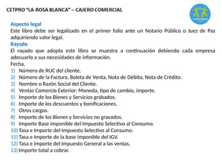 Aspecto legal
Este libro debe ser legalizado en el primer folio ante un Notario Público o Juez de Paz
adquiriendo valor legal.
Rayado
El rayado que adopta este libro se muestra a continuación debiendo cada empresa
adecuarlo a sus necesidades de información.
Fecha.
1) Número de RUC del cliente.
2) Número de la Factura, Boleta de Venta, Nota de Débito, Nota de Crédito.
3) Nombre o Razón Social del Cliente.
4) Ventas Comercio Exterior: Moneda, tipo de cambio, importe.
5) Importe de los Bienes y Servicios grabados.
6) Importe de los descuentos y bonificaciones.
7) Otros cargos.
8) Importe de los Bienes y Servicios no gravados.
9) Importe Base imponible del Impuesto Selectivo al Consumo.
10) Tasa e Importe del Impuesto Selectivo al Consumo.
11) Tasa e Importe de la base imponible del IGV.
12) Tasa e importe del Impuesto General a las ventas.
13) Importe total a cobrar.
 