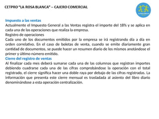 Impuesto a las ventas
Actualmente el Impuesto General a las Ventas registra el importe del 18% y se aplica en
cada una de las operaciones que realiza la empresa.
Registro de operaciones
Cada uno de los documentos emitidos por la empresa se irá registrando día a día en
orden correlativo. En el caso de boletas de venta, cuando se emite diariamente gran
cantidad de documentos, se puede hacer un resumen diario de los mismos anotándose el
primer y último número emitido.
Cierre del registro de ventas
Al finalizar cada mes deberá sumarse cada una de las columnas que registran importes
debiendo cuadrarse cada una de las cifras comprobándose la operación con el total
registrado, el cierre significa hacer una doble raya por debajo de las cifras registradas. La
información que presenta este cierre mensual es trasladada al asiento del libro diario
denominándose a esta operación centralización.
 