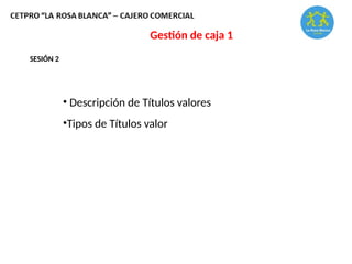 Gestión de caja 1
SESIÓN 2
• Descripción de Títulos valores
•Tipos de Títulos valor
 