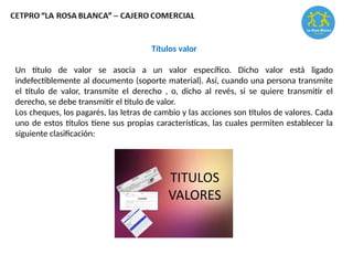 Títulos valor
Un título de valor se asocia a un valor específico. Dicho valor está ligado
indefectiblemente al documento (soporte material). Así, cuando una persona transmite
el título de valor, transmite el derecho , o, dicho al revés, si se quiere transmitir el
derecho, se debe transmitir el título de valor.
Los cheques, los pagarés, las letras de cambio y las acciones son títulos de valores. Cada
uno de estos títulos tiene sus propias características, las cuales permiten establecer la
siguiente clasificación:
 