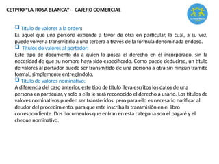  Título de valores a la orden:
Es aquel que una persona extiende a favor de otra en particular, la cual, a su vez,
puede volver a transmitirlo a una tercera a través de la fórmula denominada endoso.
 Títulos de valores al portador:
Este tipo de documento da a quien lo posea el derecho en él incorporado, sin la
necesidad de que su nombre haya sido especificado. Como puede deducirse, un título
de valores al portador puede ser transmitido de una persona a otra sin ningún trámite
formal, simplemente entregándolo.
 Título de valores nominativo:
A diferencia del caso anterior, este tipo de título lleva escritos los datos de una
persona en particular, y solo a ella le será reconocido el derecho a usarlo. Los títulos de
valores nominativos pueden ser transferidos, pero para ello es necesario notificar al
deudor del procedimiento, para que este inscriba la transmisión en el libro
correspondiente. Dos documentos que entran en esta categoría son el pagaré y el
cheque nominativo.
 