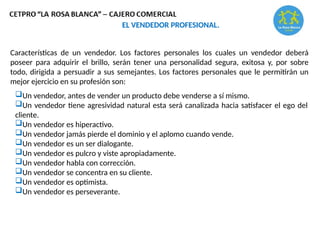 Características de un vendedor. Los factores personales los cuales un vendedor deberá
poseer para adquirir el brillo, serán tener una personalidad segura, exitosa y, por sobre
todo, dirigida a persuadir a sus semejantes. Los factores personales que le permitirán un
mejor ejercicio en su profesión son:
EL VENDEDOR PROFESIONAL.
Un vendedor, antes de vender un producto debe venderse a sí mismo.
Un vendedor tiene agresividad natural esta será canalizada hacia satisfacer el ego del
cliente.
Un vendedor es hiperactivo.
Un vendedor jamás pierde el dominio y el aplomo cuando vende.
Un vendedor es un ser dialogante.
Un vendedor es pulcro y viste apropiadamente.
Un vendedor habla con corrección.
Un vendedor se concentra en su cliente.
Un vendedor es optimista.
Un vendedor es perseverante.
 