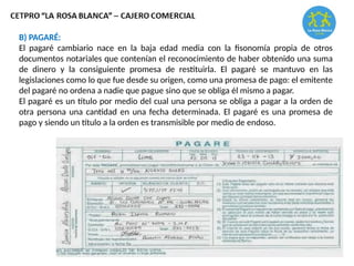 B) PAGARÉ:
El pagaré cambiario nace en la baja edad media con la fisonomía propia de otros
documentos notariales que contenían el reconocimiento de haber obtenido una suma
de dinero y la consiguiente promesa de restituirla. El pagaré se mantuvo en las
legislaciones como lo que fue desde su origen, como una promesa de pago: el emitente
del pagaré no ordena a nadie que pague sino que se obliga él mismo a pagar.
El pagaré es un título por medio del cual una persona se obliga a pagar a la orden de
otra persona una cantidad en una fecha determinada. El pagaré es una promesa de
pago y siendo un título a la orden es transmisible por medio de endoso.
 