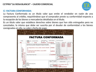 C) FACTURA CONFORMADA:
La Factura Conformada es un título valor que emite el vendedor en razón de una
compraventa al crédito, requiriéndose que el comprador preste su conformidad respecto a
la recepción de los bienes o mercaderías detalladas en el título.
Es un título valor que establece derechos sobre bienes que han sido entregados pero no
cancelados, la misma que debe ser suscrita por el deudor de conformidad a los bienes
consignados en ella, su valor y fecha de pago.
 