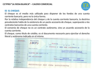 D) EL CHEQUE:
El cheque es el medio más utilizado para disponer de los fondos de una cuenta
corriente bancaria, pero no la única forma.
Por la relativa independencia del cheque y de la cuenta corriente bancaria, la doctrina
prevaleciente habla de la existencia de un pacto accesorio de cheque, superpuesto a los
contratos bancarios de una cuenta corriente.
El convenio de cheque no es un contrato autónomo, sino un acuerdo accesorio de la
cuenta corriente.
El cheque, como título de crédito, es el documento necesario para ejercitar el derecho
literal y autónomo indicado en el mismo.
 