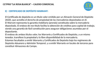E) CERTIFICADO DE DEPÓSITO WARRANT:
El Certificado de depósito es un título valor emitido por un Almacén General de Depósito
(AGD), que acredita el derecho de propiedad de las mercaderías depositadas en él.
El Warrant representa la garantía mobiliaria (prenda) constituida sobre la mercadería
depositada. El endoso de ese título facilita la obtención de créditos para capital de trabajo,
siendo una garantía de fácil constitución para asegurar obligaciones asumidas por el
depositante.
El endoso de ambos títulos valor, los Warrants y Certificados de Depósito, a un mismo
tenedor, transfiere la propiedad y la libre disponibilidad de la mercadería.
Estamos facultados a emitir Warrants y Certificados de Depósito bajo los regímenes de
Depósito Aduanero y Admisión Temporal, y a emitir Warrants en locales de terceros para
constituir Almacenes de Campo.
 