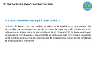 F) CONOCIMIENTO DE EMBARQUE Y CARTA DE PORTE:
La Carta de Porte como su nombre lo indica es el escrito en el que constan las
mercancías que se transportan por vía terrestre, la importancia de la carta de porte
radica en que, a través de este documento se tiene conocimiento de la mercancía que
se transporta; mientras que el conocimiento de embarque hace referencia al transporte
tanto marítimo como aéreo, el conocimiento de embarque no es más que la constancia
de embarque de la mercancía
 