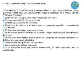 La Carta Porte y El Conocimiento de Embarque deben contener, además de los requisitos
generales de todo título valor, los siguientes, según lo establecido en el artículo 768 del
CÓDIGO DE COMERCIO:
 La referencia de ser carta porte o conocimiento de embarque.
 El nombre y el domicilio del transportador.
 El nombre y el domicilio del remitente.
 El nombre y domicilio de la persona a quien o a cuya orden se expide, o la mención de
ser al portador.
 El número de orden que corresponda al título.
 La descripción pormenorizada de las mercancías objeto del transporte y la estimación
de su valor.
 La indicación de los fletes y además gastos del transporte, de las tarifas aplicables, y la
de haber sido o no pagados los fletes.
 La mención de los lugares de salida y destino.
 La indicación del medio de transporte.
 Si el transporte fuere por vehículo determinado, los datos necesarios para su
identificación.
 