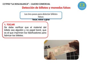 Detección de billetes y monedas falsos
Los tres pasos para detectar billetes
falsos:
Tocar, mirar y girar
1. TOCAR
Se debe verificar que el material del
billete sea algodón y no papel bond, que
es el que imprimen los falsificadores para
fabricar los billetes.
 