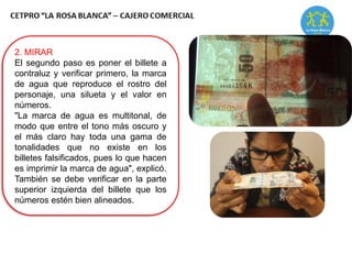 2. MIRAR
El segundo paso es poner el billete a
contraluz y verificar primero, la marca
de agua que reproduce el rostro del
personaje, una silueta y el valor en
números.
"La marca de agua es multitonal, de
modo que entre el tono más oscuro y
el más claro hay toda una gama de
tonalidades que no existe en los
billetes falsificados, pues lo que hacen
es imprimir la marca de agua", explicó.
También se debe verificar en la parte
superior izquierda del billete que los
números estén bien alineados.
 