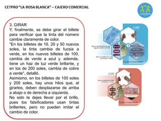 3. GIRAR
Y, finalmente, se debe girar el billete
para verificar que la tinta del número
cambie claramente de color.
"En los billetes de 10, 20 y 50 nuevos
soles, la tinta cambia de fucsia a
verde, en los nuevos billetes de 100,
cambia de verde a azul y, además,
tiene un haz de luz verde brillante, y
en los de 200 soles, cambia de cobre
a verde", detalló.
Asimismo, en los billetes de 100 soles
y 200 soles, hay unos hilos que, al
girarlos, deben desplazarse de arriba
a abajo o de derecha a izquierda.
No solo te dejes llevar por el brillo,
pues los falsificadores usan tintas
brillantes, pero no pueden imitar el
cambio de color.
 