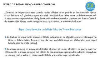 Sepa cómo detectar un billete falso en 7 sencillos pasos
¿Es usted de las personas que cuando recibe billetes se los guarda en la cartera sin fijarse
si son falsos o no? ¿Se ha preguntado qué características debe tener un billete correcto?
Si este es su caso puede leer el siguiente artículo basado en los consejos del Banco Central
de Reserva (BCR) que te será de gran ayuda para detectar dinero falsificado.
1. La textura es importante porque el billete auténtico es de algodón, característica que no
tiene el billete falso. Tenga en cuenta que los falsificados son elaborados con papel
bond u otro de mala calidad.
2. La marca de agua es simple de detectar, al poner al trasluz el billete, se puede apreciar
nítidamente la marca de agua del billete de los personajes plasmados, además reproduce
tres cosas: rostro, valor en números del billete y una silueta personalizada.
 