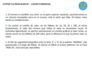 3. El número es también una clave, en la parte superior izquierda, aparentemente es
un número incompleto pero en el reverso, está la parte que falta. Al trasluz, estas
partes se complementan.
4. En cuanto al cambio de color, en los billetes de 10, 20, 50 y 100, al verlos
frontalmente, el color del número que indica el valor es claramente fucsia. Al
inclinarlos ligeramente, se aprecia notoriamente un cambio gradual al color verde. Lo
mismo ocurre en los billetes de 200 soles, pero la diferencia es que el primer color es
cobre.
5. El hilo de seguridad holográfico entre la letra ´E´ y ´R´ de la palabra ´RESERVA´ está
posicionado a lo largo del billete. Al colocar el billete al trasluz podemos ver la frase
´PERU 50´, esto varía por cada billete.
 