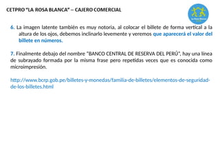 6. La imagen latente también es muy notoria, al colocar el billete de forma vertical a la
altura de los ojos, debemos inclinarlo levemente y veremos que aparecerá el valor del
billete en números.
7. Finalmente debajo del nombre “BANCO CENTRAL DE RESERVA DEL PERÚ”, hay una línea
de subrayado formada por la misma frase pero repetidas veces que es conocida como
microimpresión.
http://www.bcrp.gob.pe/billetes-y-monedas/familia-de-billetes/elementos-de-seguridad-
de-los-billetes.html
 