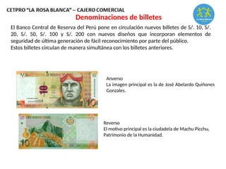 Denominaciones de billetes
El Banco Central de Reserva del Perú pone en circulación nuevos billetes de S/. 10, S/.
20, S/. 50, S/. 100 y S/. 200 con nuevos diseños que incorporan elementos de
seguridad de última generación de fácil reconocimiento por parte del público.
Estos billetes circulan de manera simultánea con los billetes anteriores.
Anverso
La imagen principal es la de José Abelardo Quiñones
Gonzales.
Reverso
El motivo principal es la ciudadela de Machu Picchu,
Patrimonio de la Humanidad.
 