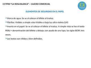 ELEMENTOS DE SEGURIDAD EN EL PAPEL
Marca de agua: Se ve al colocar el billete al trasluz.
Fibrillas: Visibles a simple vista Visibles o bajo luz ultra violeta (UV)
Inserto en el papel: Se ve al colocar el billete al trasluz. A simple vista se lee el texto
PERU + denominación del billete y debajo, con ayuda de una lupa, las siglas BCRP, tres
veces.
Los textos son nítidos y bien definidos.
 