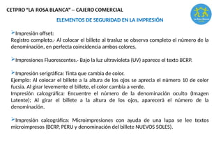 ELEMENTOS DE SEGURIDAD EN LA IMPRESIÓN
Impresión offset:
Registro completo.- Al colocar el billete al trasluz se observa completo el número de la
denominación, en perfecta coincidencia ambos colores.
Impresiones Fluorescentes.- Bajo la luz ultravioleta (UV) aparece el texto BCRP.
Impresión serigráfica: Tinta que cambia de color.
Ejemplo: Al colocar el billete a la altura de los ojos se aprecia el número 10 de color
fucsia. Al girar levemente el billete, el color cambia a verde.
Impresión calcográfica: Encuentre el número de la denominación oculto (Imagen
Latente); Al girar el billete a la altura de los ojos, aparecerá el número de la
denominación.
Impresión calcográfica: Microimpresiones con ayuda de una lupa se lee textos
microimpresos (BCRP, PERU y denominación del billete NUEVOS SOLES).
 