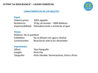 CARACTERÍSTICAS DE LOS BILLETES
Papel:
Materia prima: 100% algodón
Resistencia: 10 Kg. de tensión – 5000 dobleces
Impermeabilidad: Hidroabsorvente y resistente al agua
Tintas:
Elásticas: No se quiebran
Indelebles: No se diluyen con agua o alcohol
Luminiscentes: Reaccionan ante la luz ultravioleta
Impresiones:
Offset: Tipo Fotografía
Intaglio: Parte Fija
Tipografía: Parte Variable: Numeraciones, fecha y firma
 