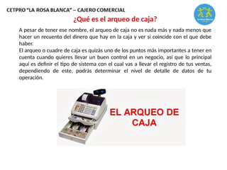 A pesar de tener ese nombre, el arqueo de caja no es nada más y nada menos que
hacer un recuento del dinero que hay en la caja y ver si coincide con el que debe
haber.
El arqueo o cuadre de caja es quizás uno de los puntos más importantes a tener en
cuenta cuando quieres llevar un buen control en un negocio, así que lo principal
aquí es definir el tipo de sistema con el cual vas a llevar el registro de tus ventas,
dependiendo de este, podrás determinar el nivel de detalle de datos de tu
operación.
¿Qué es el arqueo de caja?
 