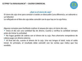 ¿Qué es el cierre de caja?
El cierre de caja sirve para conocer si existe un descuadre (una diferencia, un sobrante o
un faltante)
Lo reflejado en el libro de caja debe coincidir con lo que hay en la caja física.
Algunos consejos para facilitarte realizar el arqueo de caja y el cierre de caja.
 Inicia el día con una cantidad fija de dinero. Cuenta y verifica la cantidad siempre
antes de iniciar tu actividad.
 No hagas gestión de cobros con el dinero de tu caja. Para ahorrarte rompederos de
cabeza paga con dinero externo.
 Al final del día, cuenta el dinero de la caja. Una vez tengas el total, resta el saldo
inicial. En principio, el resultado debe coincidir con las ventas que indica que has
vendido.
 