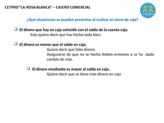 ¿Qué situaciones se pueden presentar al realizar el cierre de caja?
 El dinero que hay en caja coincide con el saldo de la cuenta caja.
Esto quiere decir que has hecho todo bien.
 El dinero es menor que el saldo en caja.
Quiere decir que falta dinero.
Asegurarse de que no se hecho tickets erróneos o se ha dado
cambio de más.
 El dinero resultante es mayor al saldo en caja.
Quiere decir que se tiene más dinero en caja
 