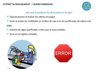 ¿Por qué se producen los descuadres en la caja?
 Equivocaciones al realizar los cobros y/o pagos
 Error al anotar las cantidades en el libro de caja o en los justificantes de cobro o de
pago.
 Extravío de algún justificable, o bien que se haya omitido.
 Error en el registro contable.
 