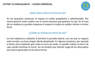 ¿Quién debe realizar el cierre de caja?
En las pequeñas empresas el arqueo lo realiza propietario o administrador. Por
norma general suele cuadrar con la misma persona que gestiona la caja. En el caso
de las medianas y grandes empresas el arqueo lo realiza un auditor interno o revisor
fiscal.
¿Cuándo se realizan los cierres de caja?
Lo más habitual es realizarlo al terminar la jornada laboral, una vez que tu negocio
está cerrado y no haya ningún cliente despistado. En algunas ocasiones, por ejemplo
si tienes otro empleado que cubra el turno de tarde, es posible realizar el cierre de
caja cuando terminas tu turno. Así no tendrás que hacerte cargo de los descuadres
que fueron generados en los otros turnos.
 
