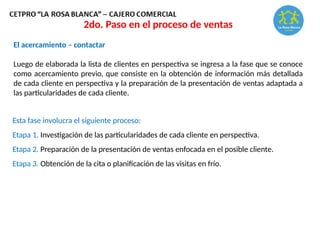 El acercamiento – contactar
Luego de elaborada la lista de clientes en perspectiva se ingresa a la fase que se conoce
como acercamiento previo, que consiste en la obtención de información más detallada
de cada cliente en perspectiva y la preparación de la presentación de ventas adaptada a
las particularidades de cada cliente.
Esta fase involucra el siguiente proceso:
Etapa 1. Investigación de las particularidades de cada cliente en perspectiva.
Etapa 2. Preparación de la presentación de ventas enfocada en el posible cliente.
Etapa 3. Obtención de la cita o planificación de las visitas en frío.
2do. Paso en el proceso de ventas
 