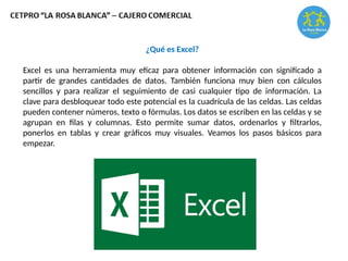 ¿Qué es Excel?
Excel es una herramienta muy eficaz para obtener información con significado a
partir de grandes cantidades de datos. También funciona muy bien con cálculos
sencillos y para realizar el seguimiento de casi cualquier tipo de información. La
clave para desbloquear todo este potencial es la cuadrícula de las celdas. Las celdas
pueden contener números, texto o fórmulas. Los datos se escriben en las celdas y se
agrupan en filas y columnas. Esto permite sumar datos, ordenarlos y filtrarlos,
ponerlos en tablas y crear gráficos muy visuales. Veamos los pasos básicos para
empezar.
 
