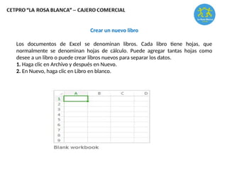 Crear un nuevo libro
Los documentos de Excel se denominan libros. Cada libro tiene hojas, que
normalmente se denominan hojas de cálculo. Puede agregar tantas hojas como
desee a un libro o puede crear libros nuevos para separar los datos.
1. Haga clic en Archivo y después en Nuevo.
2. En Nuevo, haga clic en Libro en blanco.
 